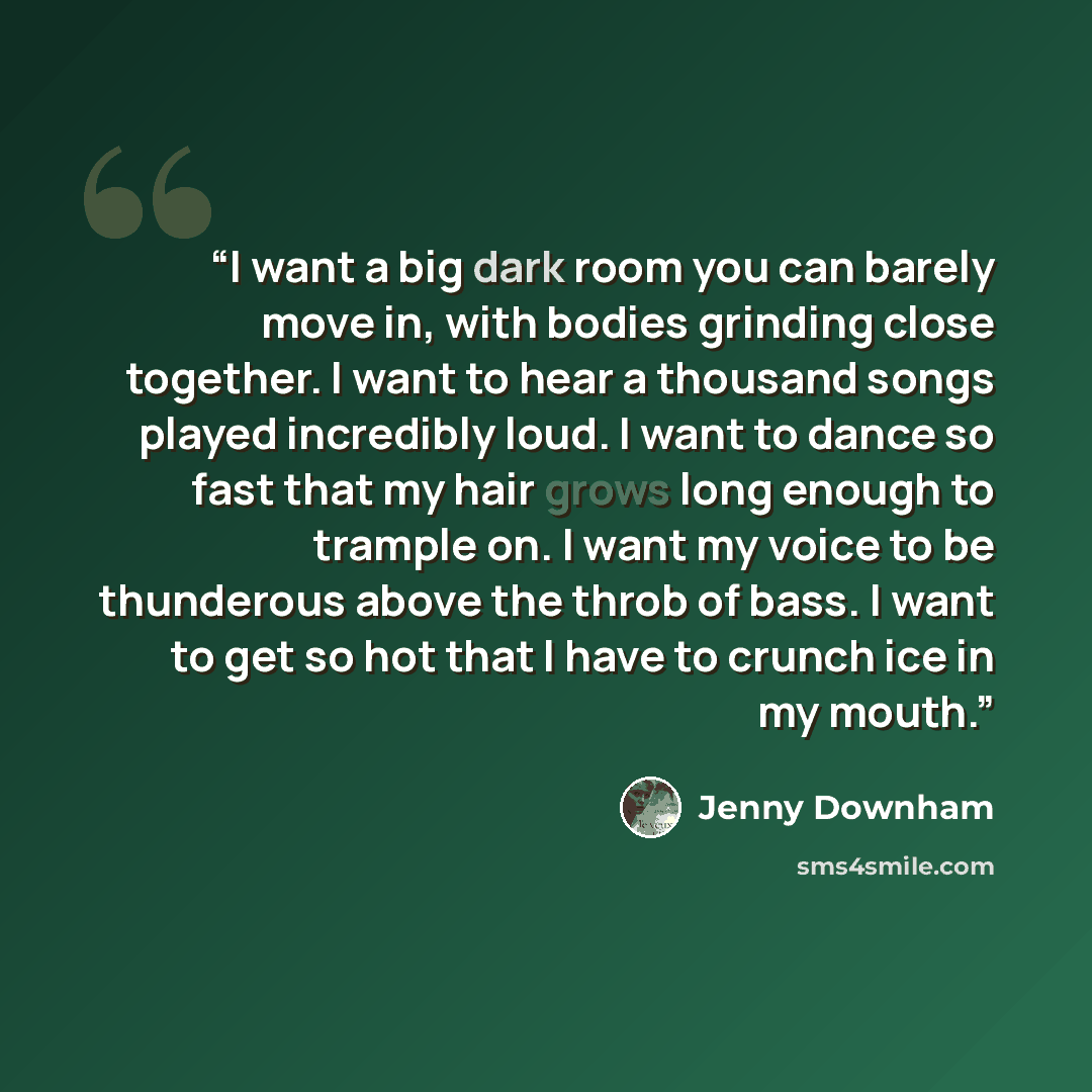 “I want a big dark room you can barely move in, with bodies grinding close together. I want to hear a thousand songs played incredibly loud. I want to dance so fast that my hair grows long enough to trample on. I want my voice to be thunderous above the throb of bass. I want to get so hot that I…” quote by Jenny Downham