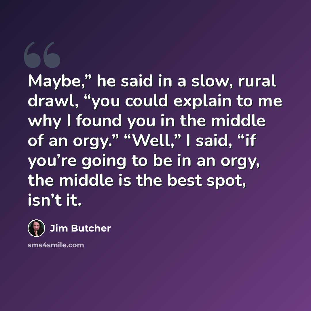 “Maybe,” he said in a slow, rural drawl, “you could explain to me why I found you in the middle of an orgy.” “Well,” I said, “if you’re going to be in an orgy, the middle is the best spot, isn’t it.” quote by Jim Butcher