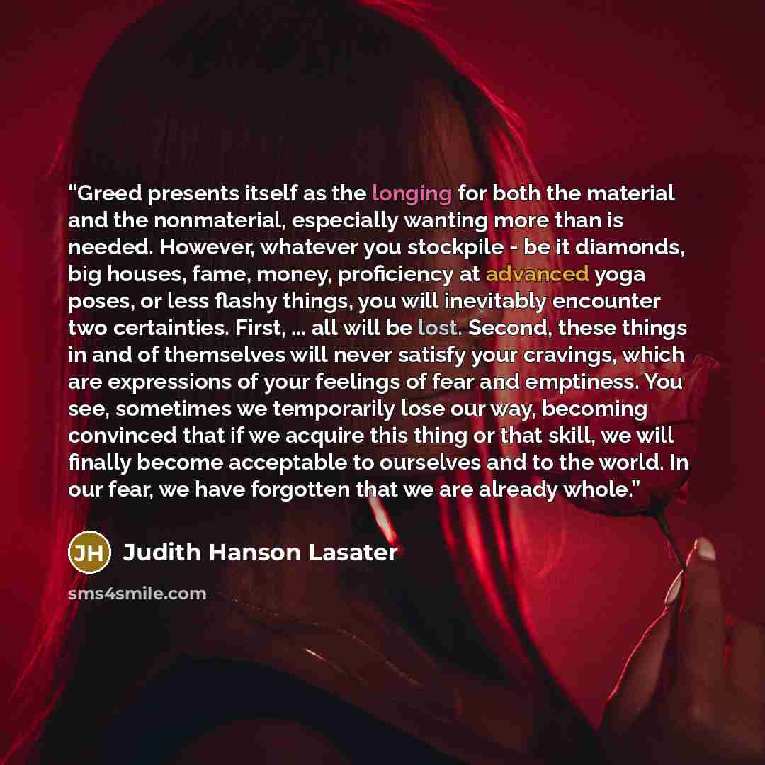 “Greed presents itself as the longing for both the material and the nonmaterial, especially wanting more than is needed. However, whatever you stockpile - be it diamonds, big houses, fame, money, proficiency at advanced yoga poses, or less flashy things, you will inevitably encounter two…” quote by Judith Hanson Lasater