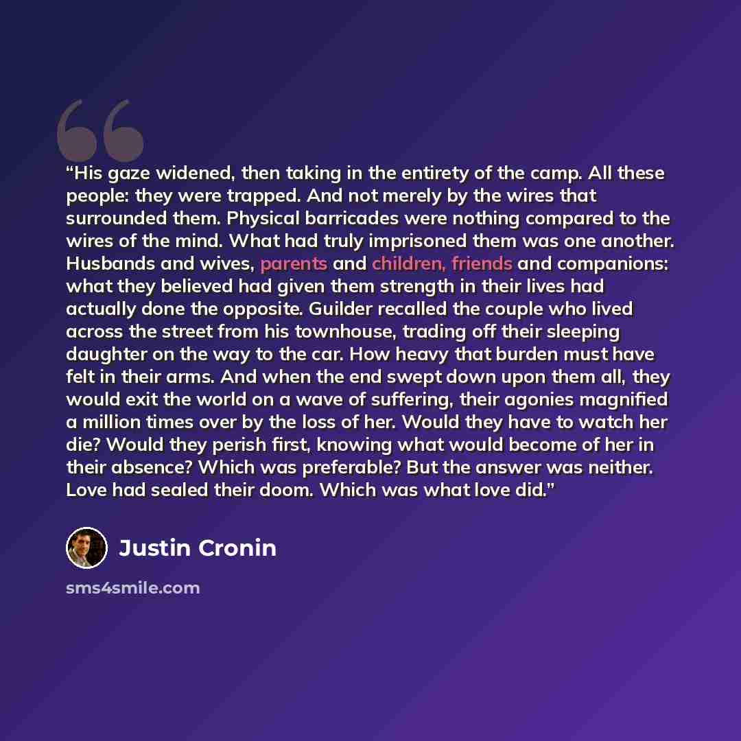 “His gaze widened, then taking in the entirety of the camp. All these people: they were trapped. And not merely by the wires that surrounded them. Physical barricades were nothing compared to the wires of the mind. What had truly imprisoned them was one another. Husbands and wives, parents and…” quote by Justin Cronin