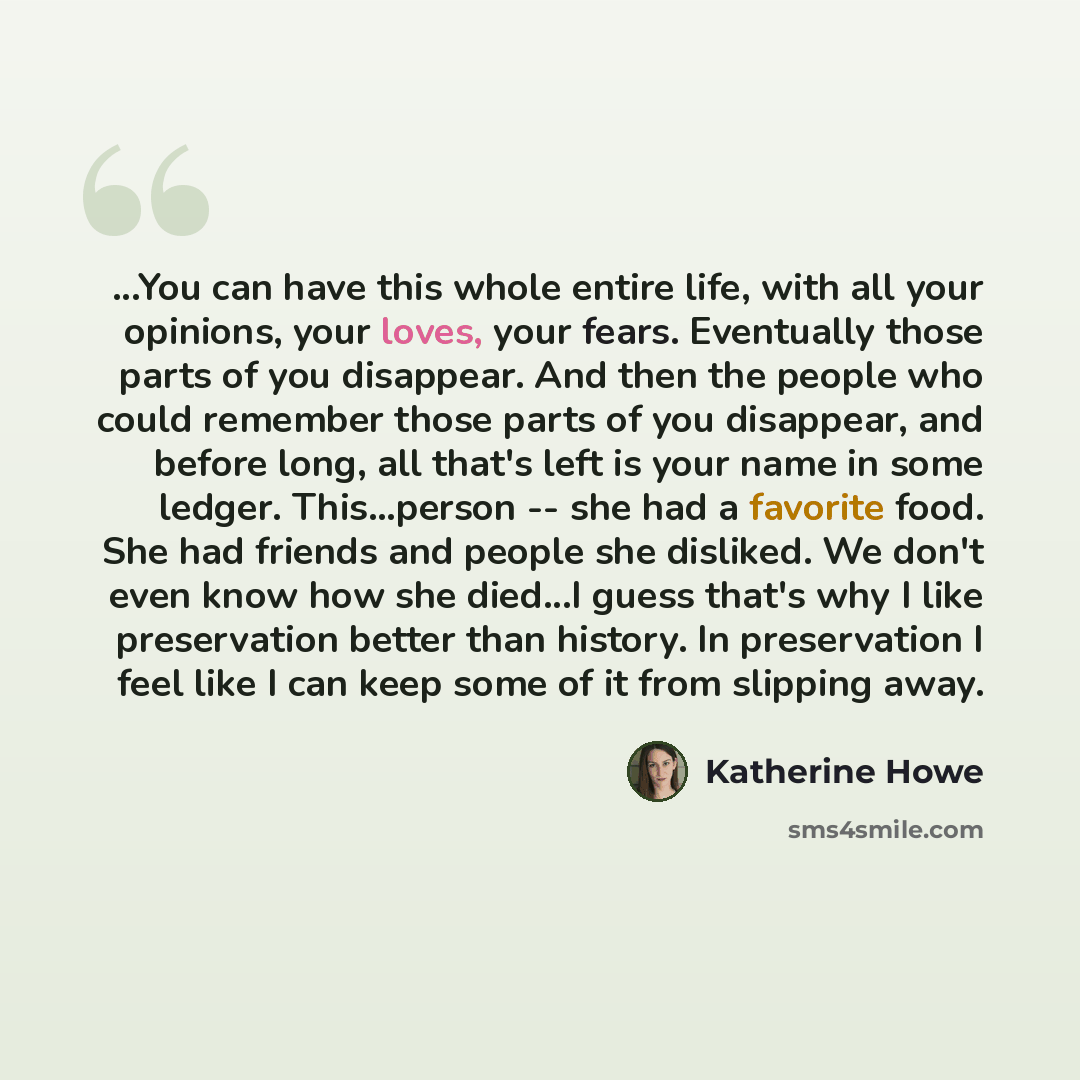 “...You can have this whole entire life, with all your opinions, your loves, your fears. Eventually those parts of you disappear. And then the people who could remember those parts of you disappear, and before long, all that's left is your name in some ledger. This...person -- she had a favorite…” quote by Katherine Howe