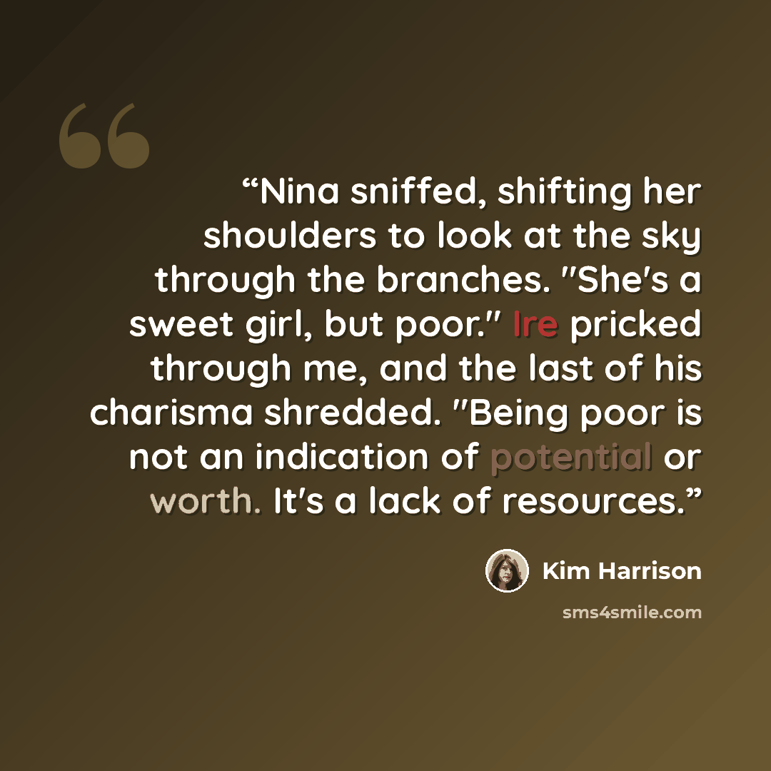“Nina sniffed, shifting her shoulders to look at the sky through the branches. "She's a sweet girl, but poor." Ire pricked through me, and the last of his charisma shredded. "Being poor is not an indication of potential or worth. It's a lack of resources.” quote by Kim Harrison