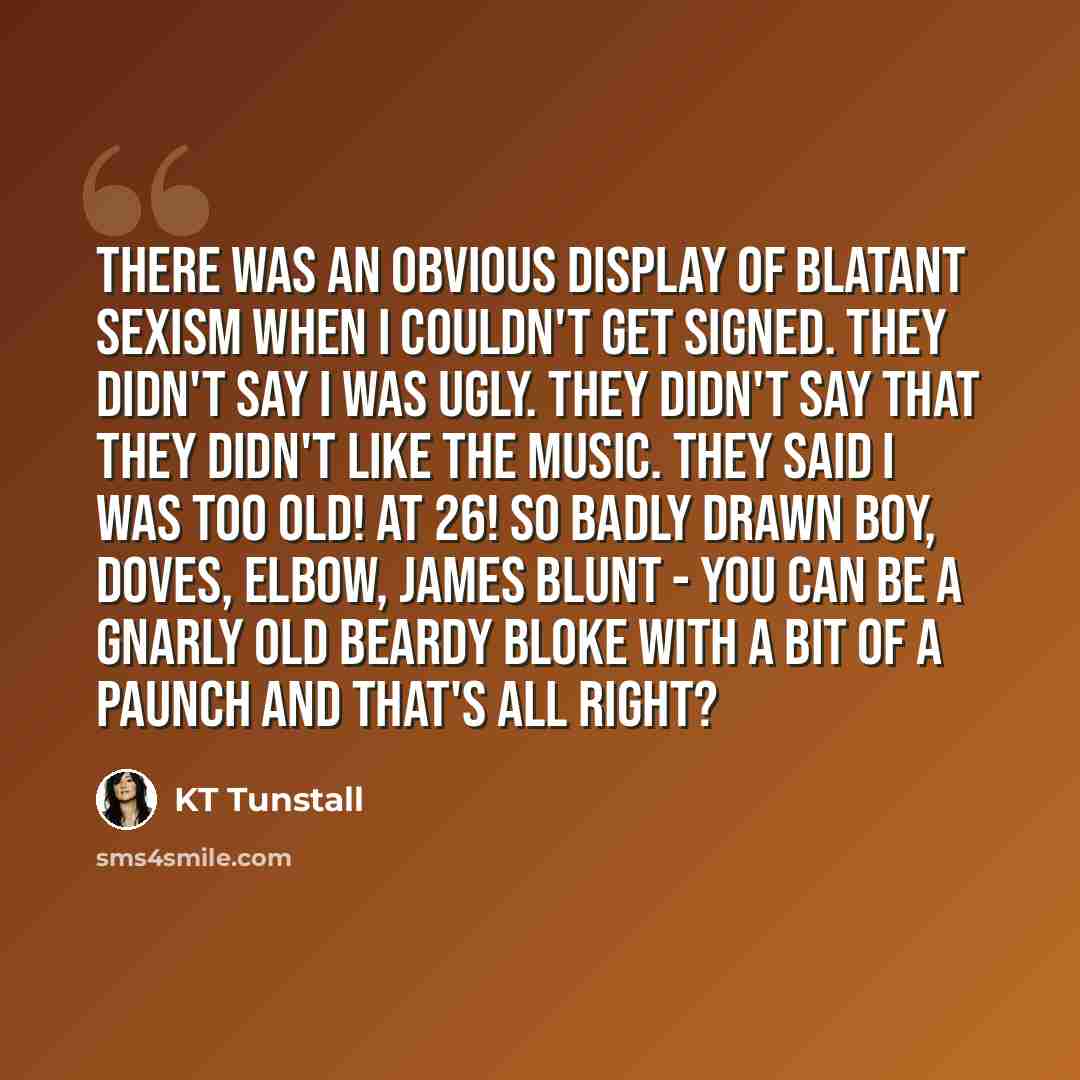 “There was an obvious display of blatant sexism when I couldn't get signed. They didn't say I was ugly. They didn't say that they didn't like the music. They said I was too old! At 26! So Badly Drawn Boy, Doves, Elbow, James Blunt - you can be a gnarly old beardy bloke with a bit of a paunch and…” quote by KT Tunstall