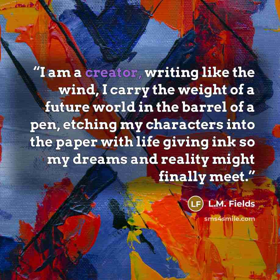 “I am a creator, writing like the wind, I carry the weight of a future world in the barrel of a pen, etching my characters into the paper with life giving ink so my dreams and reality might finally meet.” quote by L.M. Fields