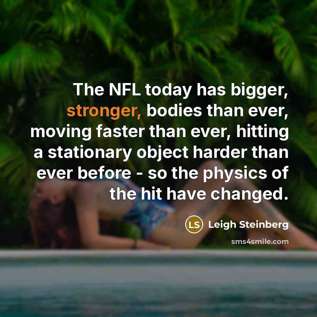 “The NFL today has bigger, stronger, bodies than ever, moving faster than ever, hitting a stationary object harder than ever before - so the physics of the hit have changed.” quote by Leigh Steinberg
