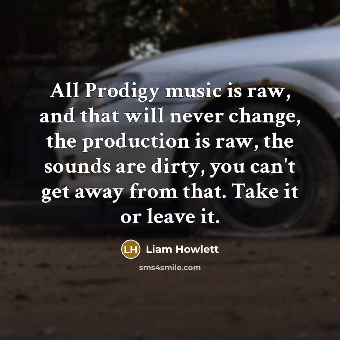 “All Prodigy music is raw, and that will never change, the production is raw, the sounds are dirty, you can't get away from that. Take it or leave it.” quote by Liam Howlett