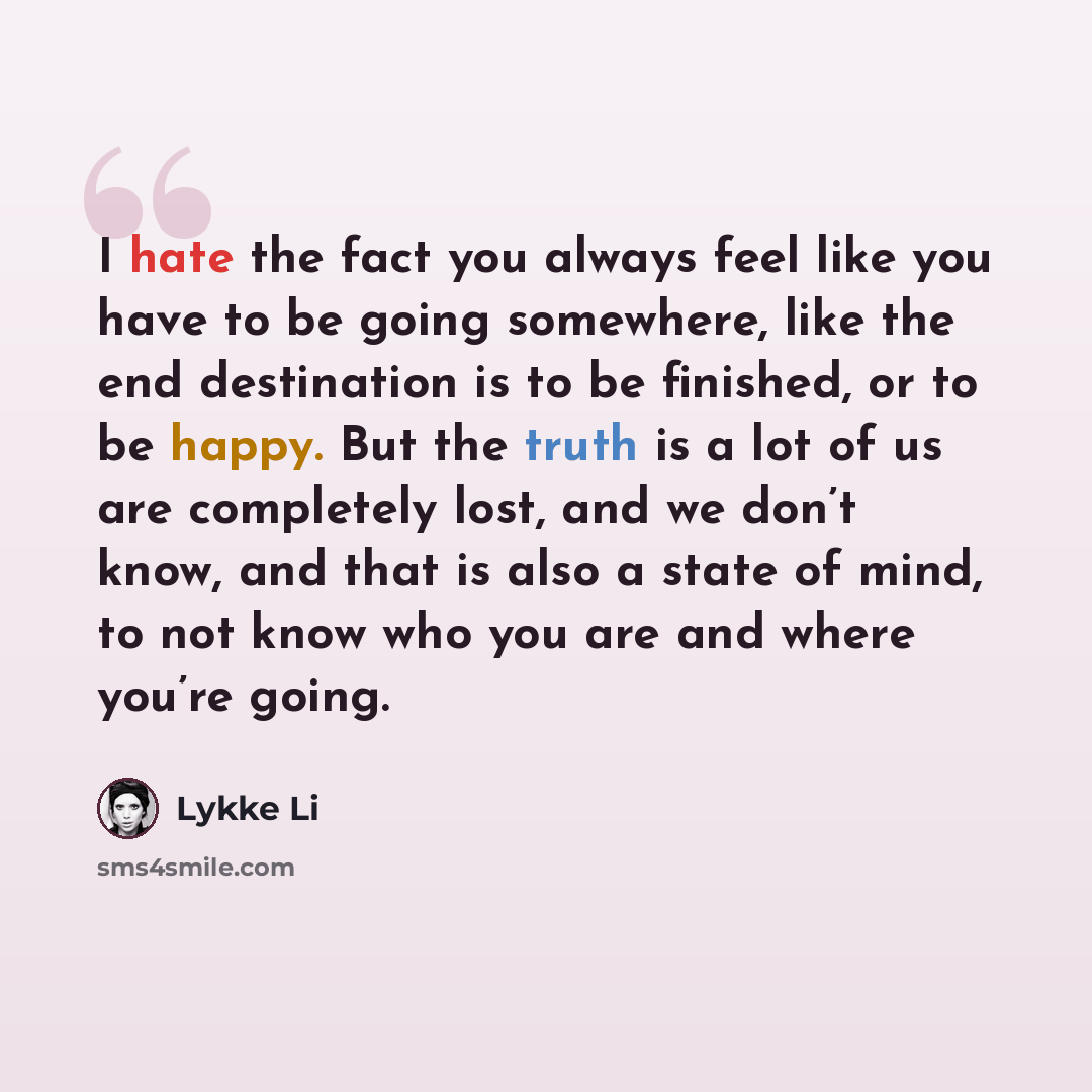 “I hate the fact you always feel like you have to be going somewhere, like the end destination is to be finished, or to be happy. But the truth is a lot of us are completely lost, and we don’t know, and that is also a state of mind, to not know who you are and where you’re going.” quote by Lykke Li