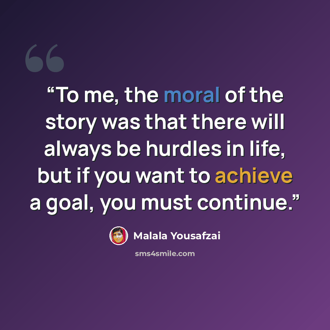 “To me, the moral of the story was that there will always be hurdles in life, but if you want to achieve a goal, you must continue.” quote by Malala Yousafzai