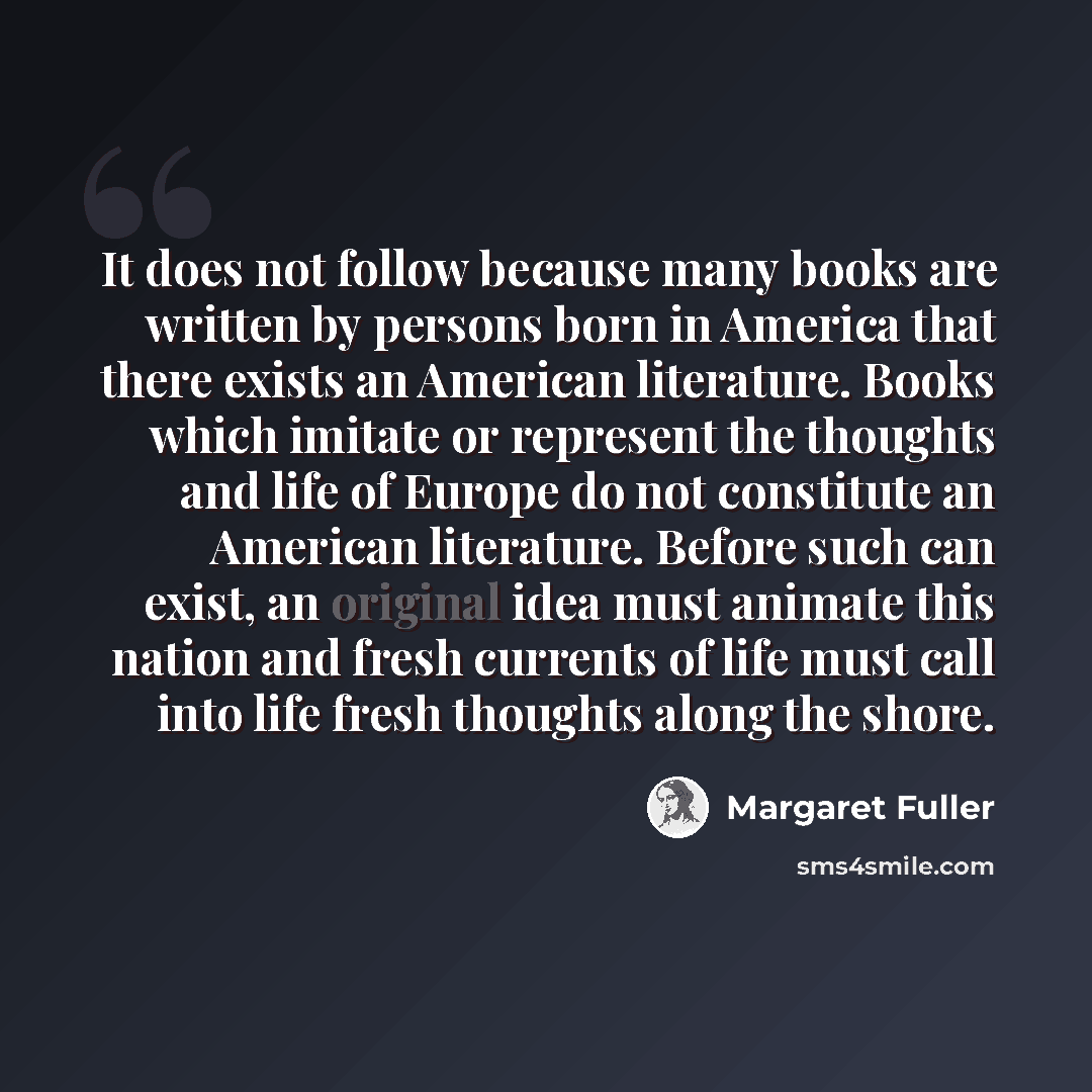 “It does not follow because many books are written by persons born in America that there exists an American literature. Books which imitate or represent the thoughts and life of Europe do not constitute an American literature. Before such can exist, an original idea must animate this nation and…” quote by Margaret Fuller
