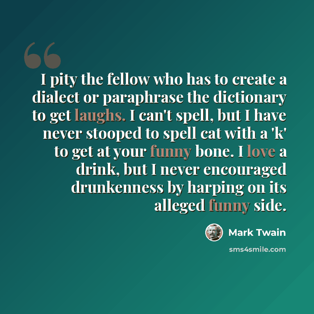 “I pity the fellow who has to create a dialect or paraphrase the dictionary to get laughs. I can't spell, but I have never stooped to spell cat with a 'k' to get at your funny bone. I love a drink, but I never encouraged drunkenness by harping on its alleged funny side.” quote by Mark Twain
