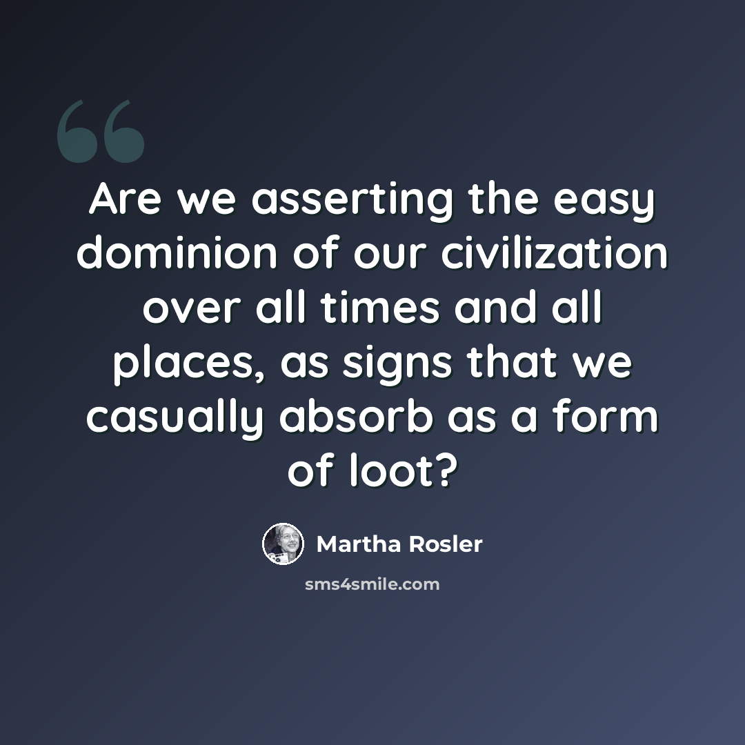 “Are we asserting the easy dominion of our civilization over all times and all places, as signs that we casually absorb as a form of loot?” quote by Martha Rosler