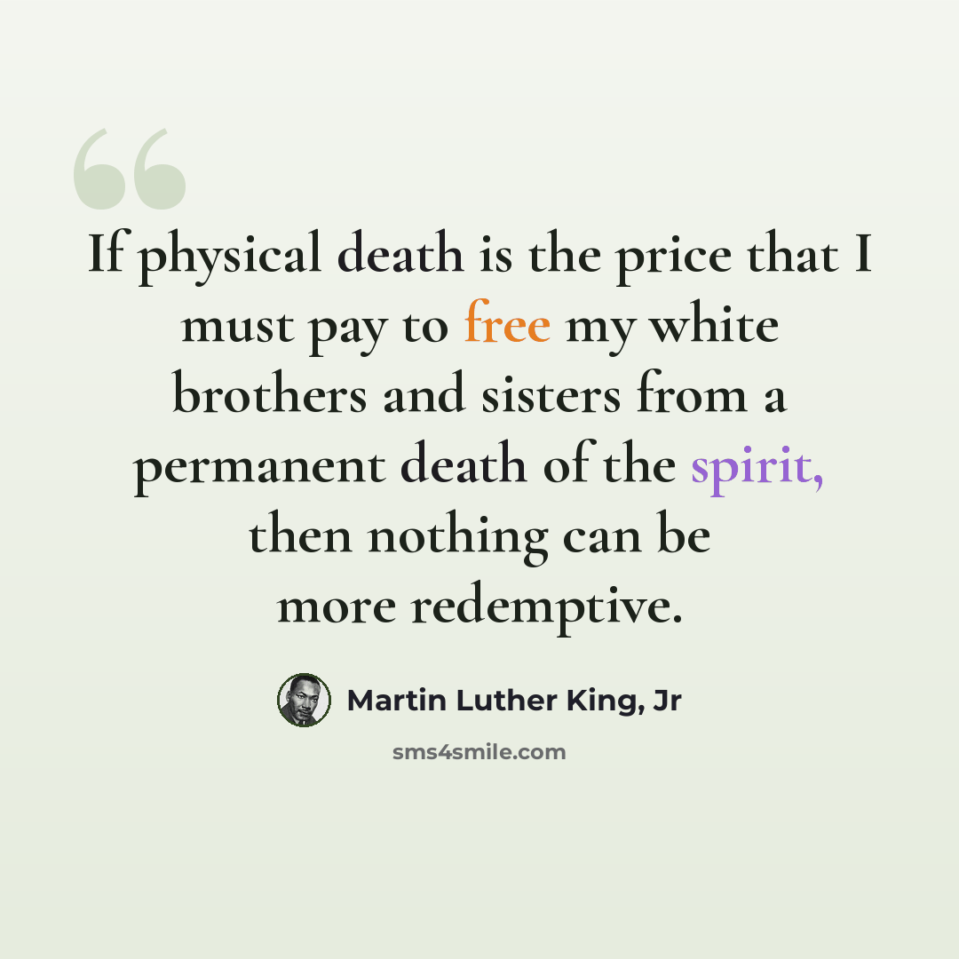 “If physical death is the price that I must pay to free my white brothers and sisters from a permanent death of the spirit, then nothing can be more redemptive.” quote by Martin Luther King, Jr