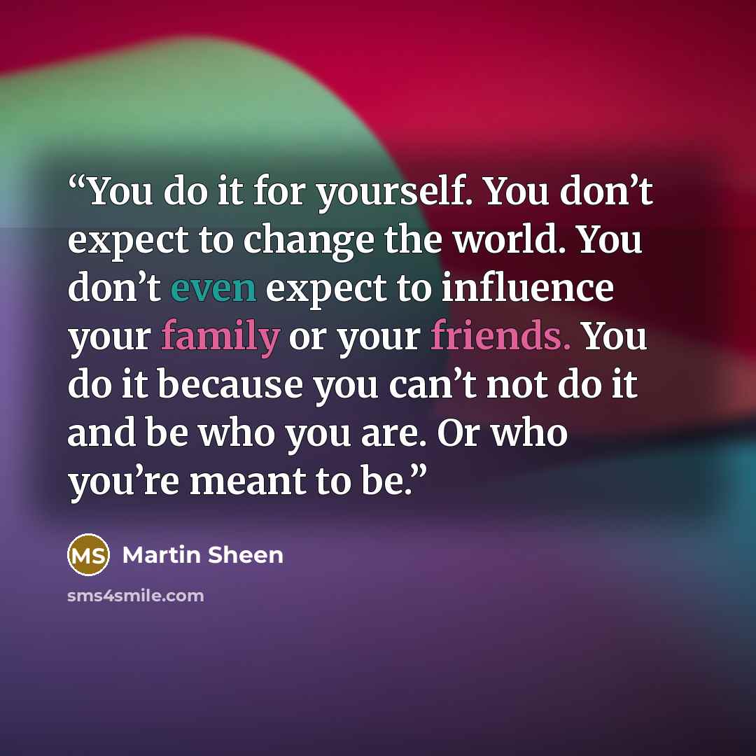“You do it for yourself. You don’t expect to change the world. You don’t even expect to influence your family or your friends. You do it because you can’t not do it and be who you are. Or who you’re meant to be.” quote by Martin Sheen