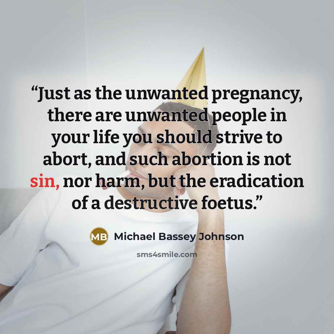 “Just as the unwanted pregnancy, there are unwanted people in your life you should strive to abort, and such abortion is not sin, nor harm, but the eradication of a destructive foetus.” quote by Michael Bassey Johnson