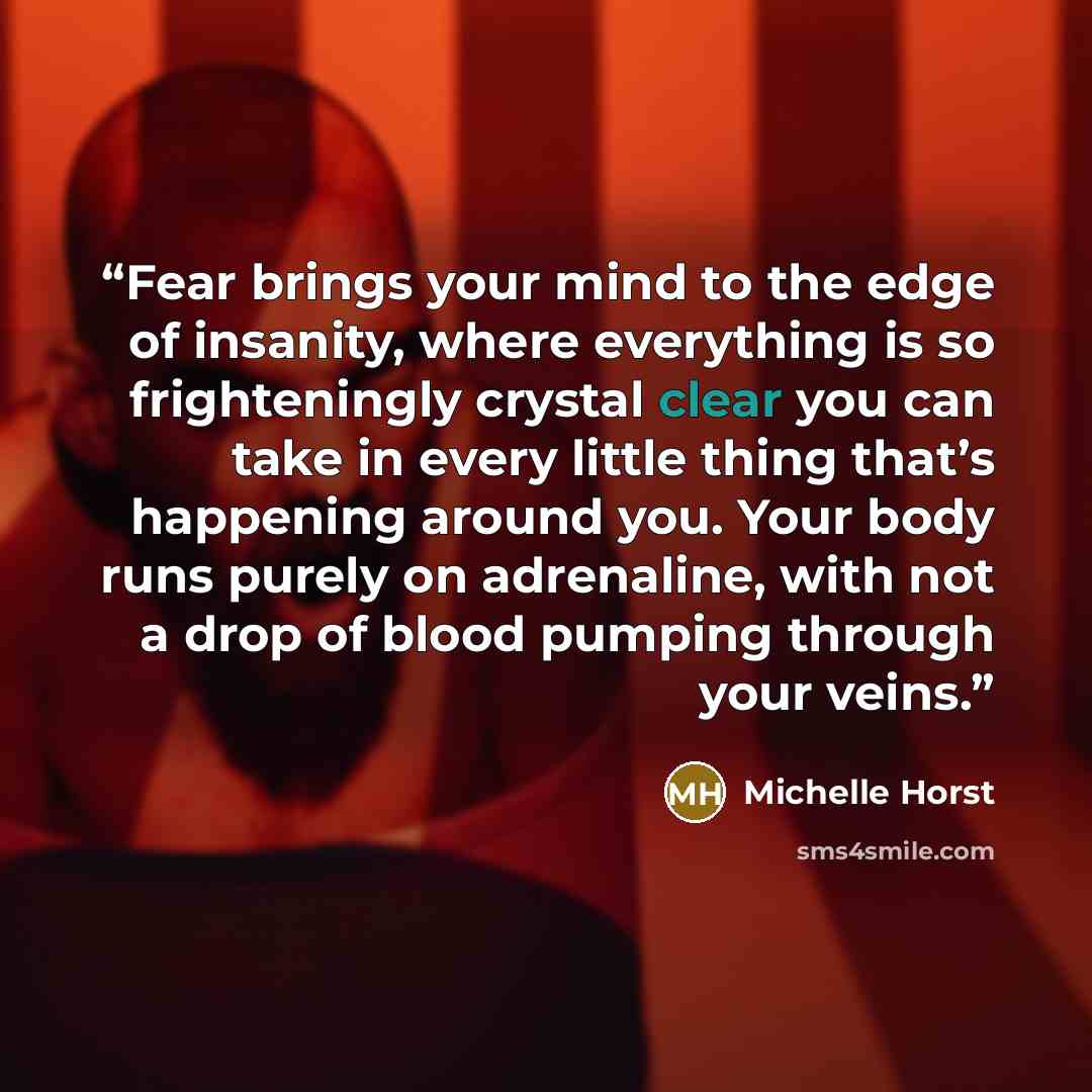 “Fear brings your mind to the edge of insanity, where everything is so frighteningly crystal clear you can take in every little thing that’s happening around you. Your body runs purely on adrenaline, with not a drop of blood pumping through your veins.” quote by Michelle Horst