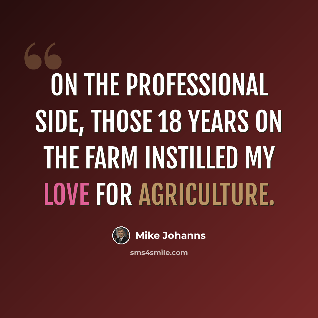 “On the professional side, those 18 years on the farm instilled my love for agriculture.” quote by Mike Johanns