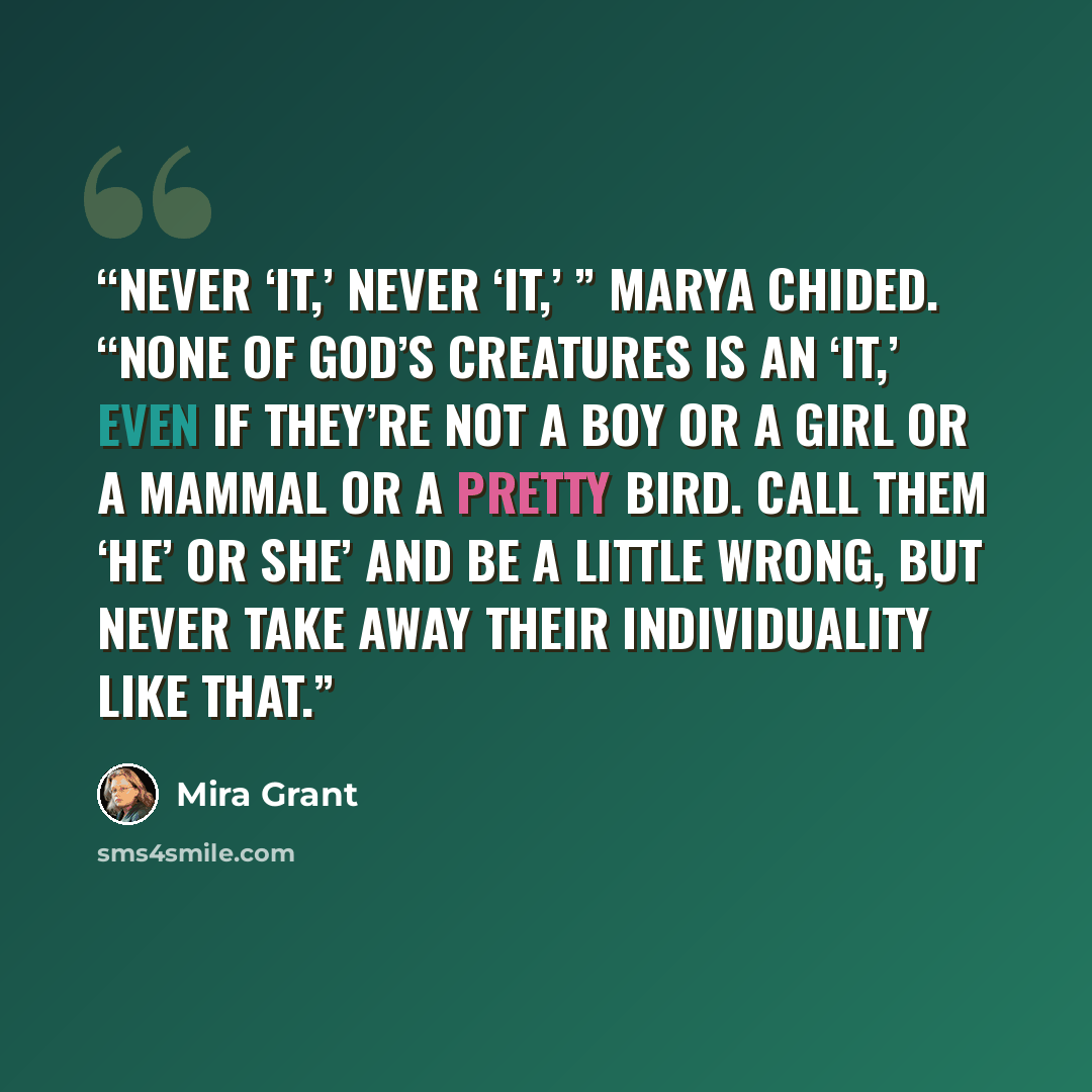 “Never ‘it,’ never ‘it,’ ” Marya chided. “None of God’s creatures is an ‘it,’ even if they’re not a boy or a girl or a mammal or a pretty bird. Call them ‘he’ or she’ and be a little wrong, but never take away their individuality like that.” quote by Mira Grant
