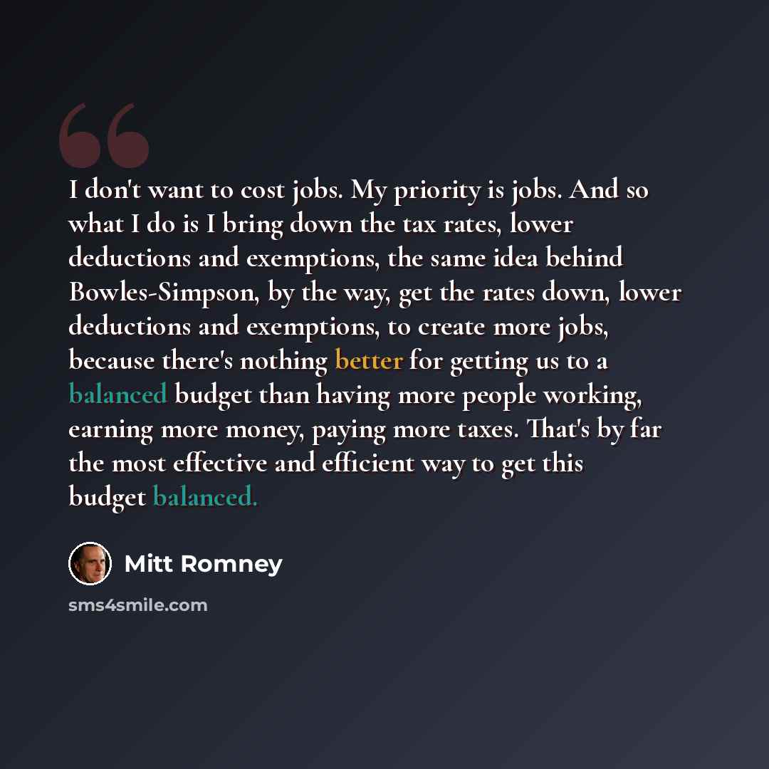 “I don't want to cost jobs. My priority is jobs. And so what I do is I bring down the tax rates, lower deductions and exemptions, the same idea behind Bowles-Simpson, by the way, get the rates down, lower deductions and exemptions, to create more jobs, because there's nothing better for getting us…” quote by Mitt Romney