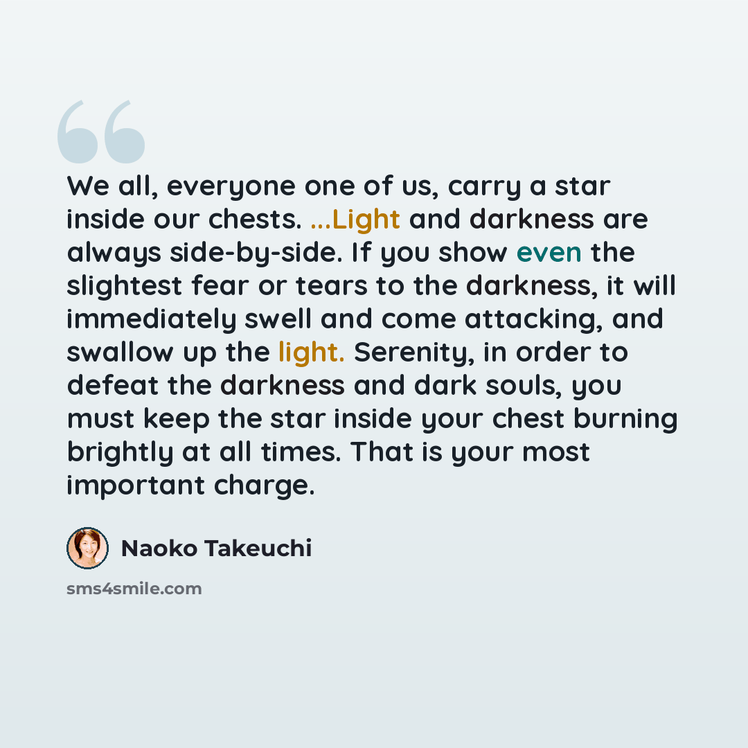 “We all, everyone one of us, carry a star inside our chests. ...Light and darkness are always side-by-side. If you show even the slightest fear or tears to the darkness, it will immediately swell and come attacking, and swallow up the light. Serenity, in order to defeat the darkness and dark souls…” quote by Naoko Takeuchi