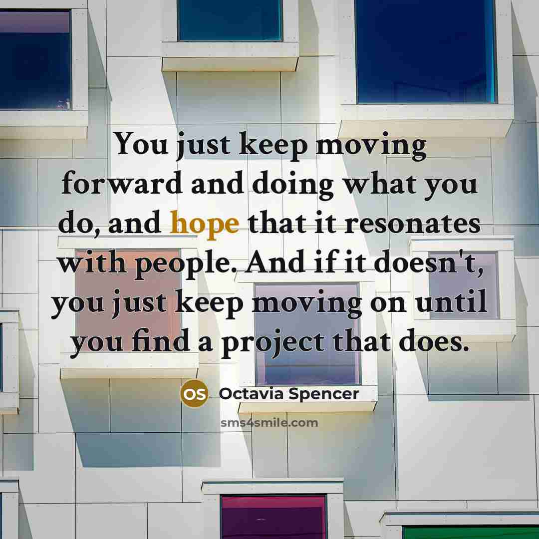 “You just keep moving forward and doing what you do, and hope that it resonates with people. And if it doesn't, you just keep moving on until you find a project that does.” quote by Octavia Spencer