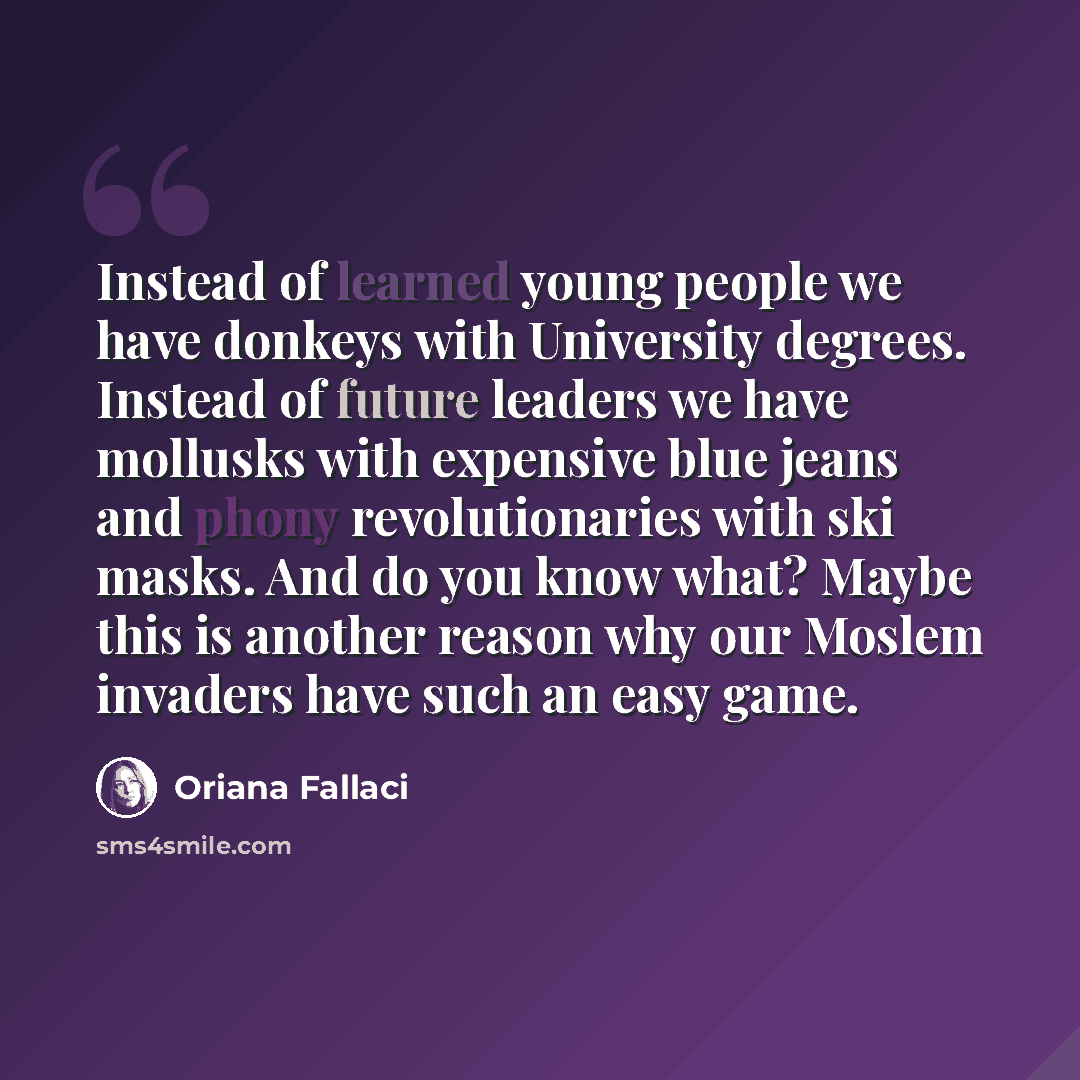 “Instead of learned young people we have donkeys with University degrees. Instead of future leaders we have mollusks with expensive blue jeans and phony revolutionaries with ski masks. And do you know what? Maybe this is another reason why our Moslem invaders have such an easy game.” quote by Oriana Fallaci