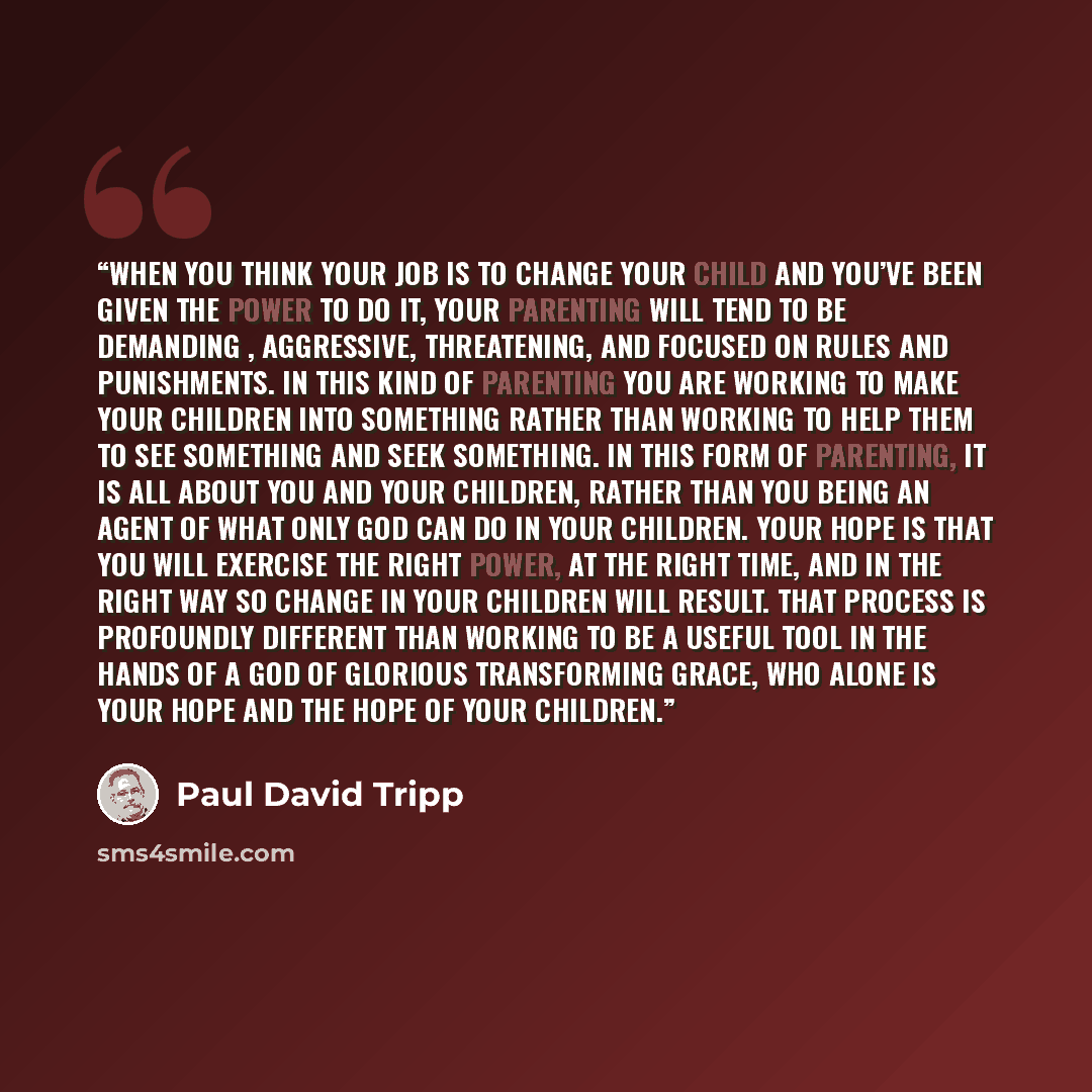 “When you think your job is to change your child and you’ve been given the power to do it, your parenting will tend to be demanding , aggressive, threatening, and focused on rules and punishments. In this kind of parenting you are working to make your children into something rather than working to…” quote by Paul David Tripp