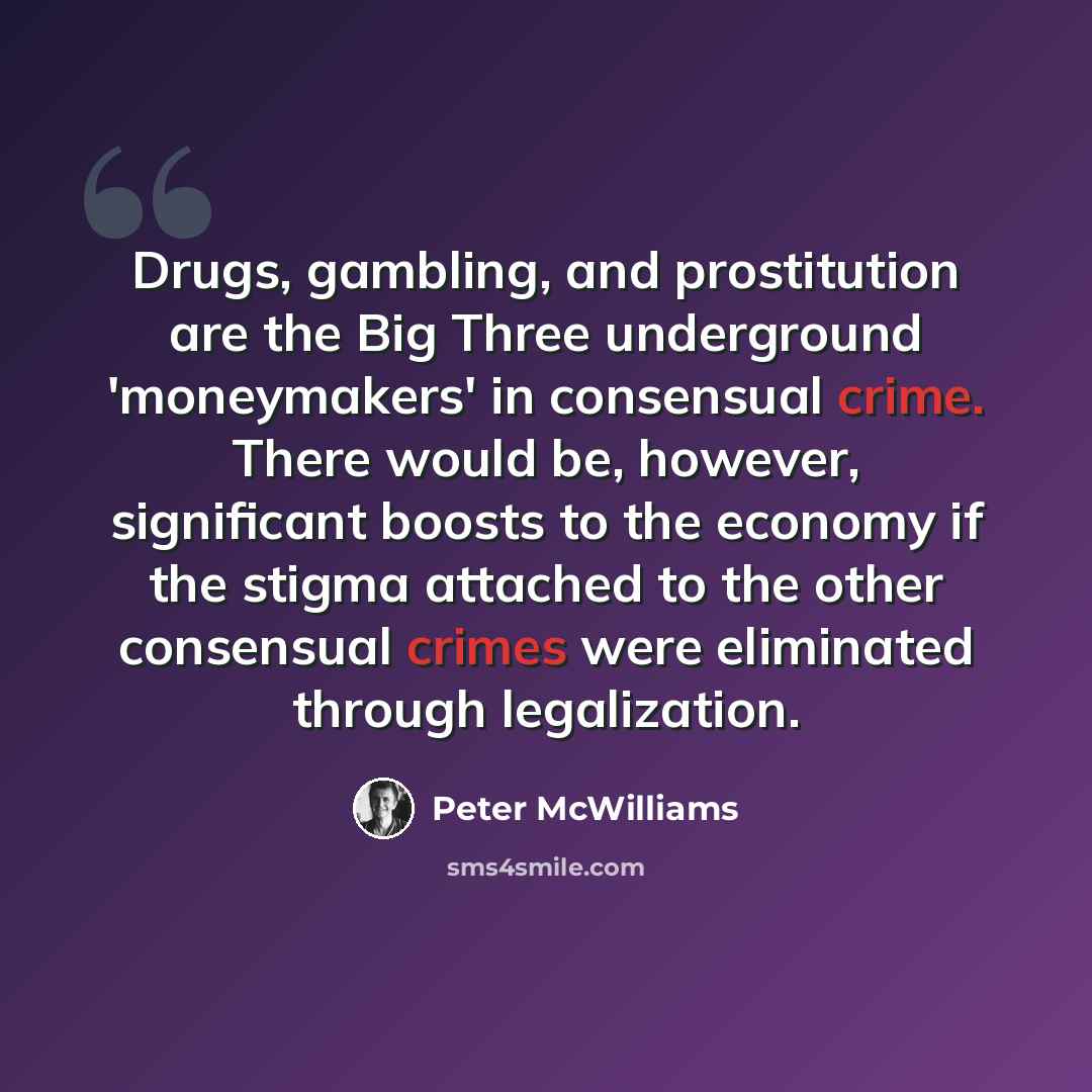 “Drugs, gambling, and prostitution are the Big Three underground 'moneymakers' in consensual crime. There would be, however, significant boosts to the economy if the stigma attached to the other consensual crimes were eliminated through legalization.” quote by Peter McWilliams