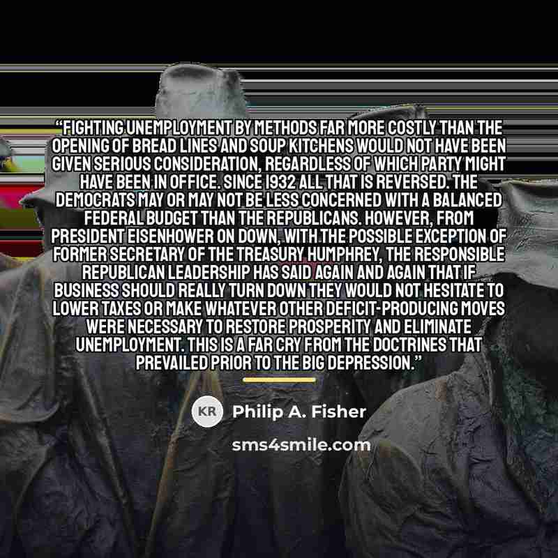 “Fighting unemployment by methods far more costly than the opening of bread lines and soup kitchens would not have been given serious consideration, regardless of which party might have been in office. Since 1932 all that is reversed. The Democrats may or may not be less concerned with a balanced…” quote by Philip A. Fisher