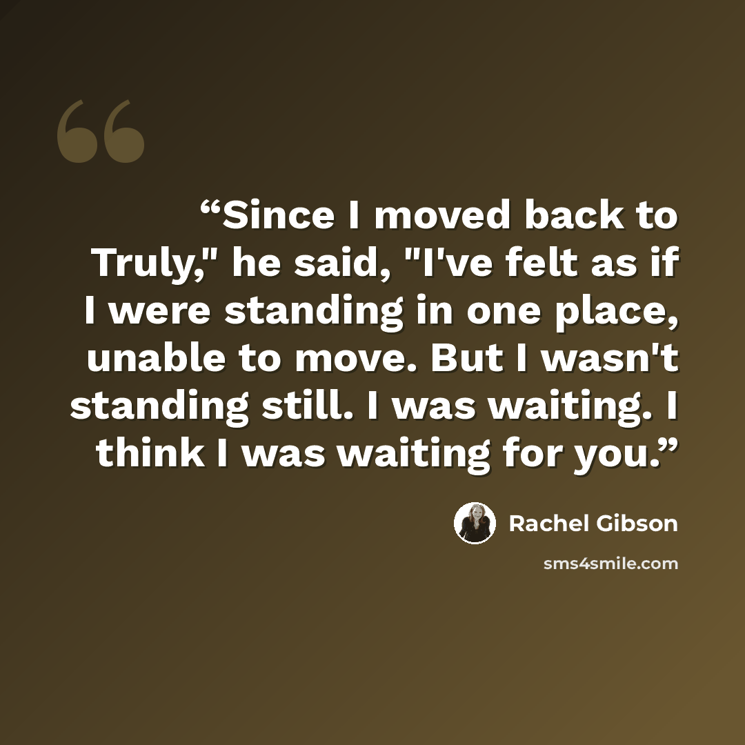“Since I moved back to Truly," he said, "I've felt as if I were standing in one place, unable to move. But I wasn't standing still. I was waiting. I think I was waiting for you.” quote by Rachel Gibson
