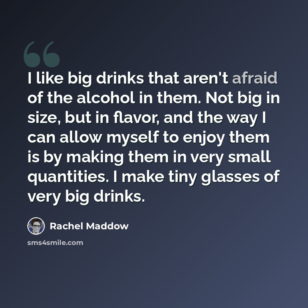 “I like big drinks that aren't afraid of the alcohol in them. Not big in size, but in flavor, and the way I can allow myself to enjoy them is by making them in very small quantities. I make tiny glasses of very big drinks.” quote by Rachel Maddow