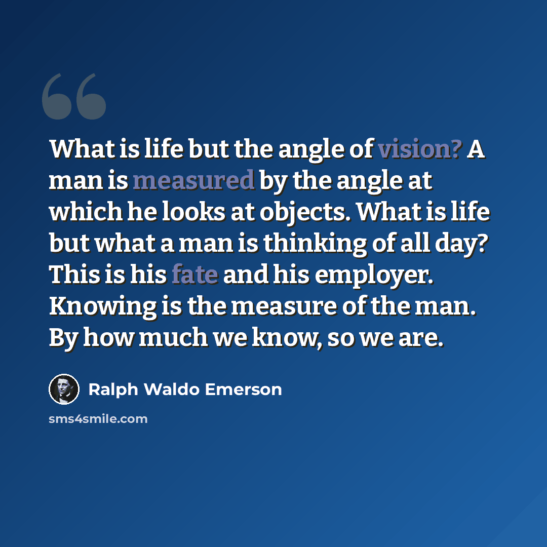 “What is life but the angle of vision? A man is measured by the angle at which he looks at objects. What is life but what a man is thinking of all day? This is his fate and his employer. Knowing is the measure of the man. By how much we know, so we are.” quote by Ralph Waldo Emerson