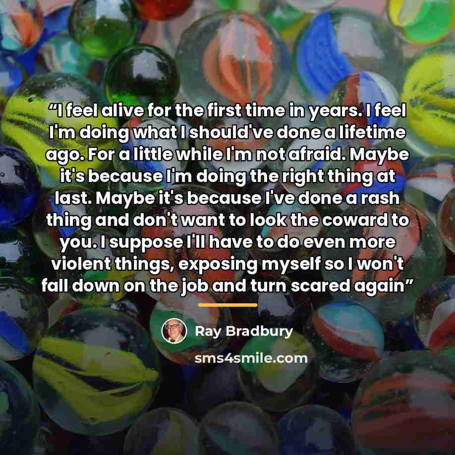 “I feel alive for the first time in years. I feel I'm doing what I should've done a lifetime ago. For a little while I'm not afraid. Maybe it's because I'm doing the right thing at last. Maybe it's because I've done a rash thing and don't want to look the coward to you. I suppose I'll have to do…” quote by Ray Bradbury