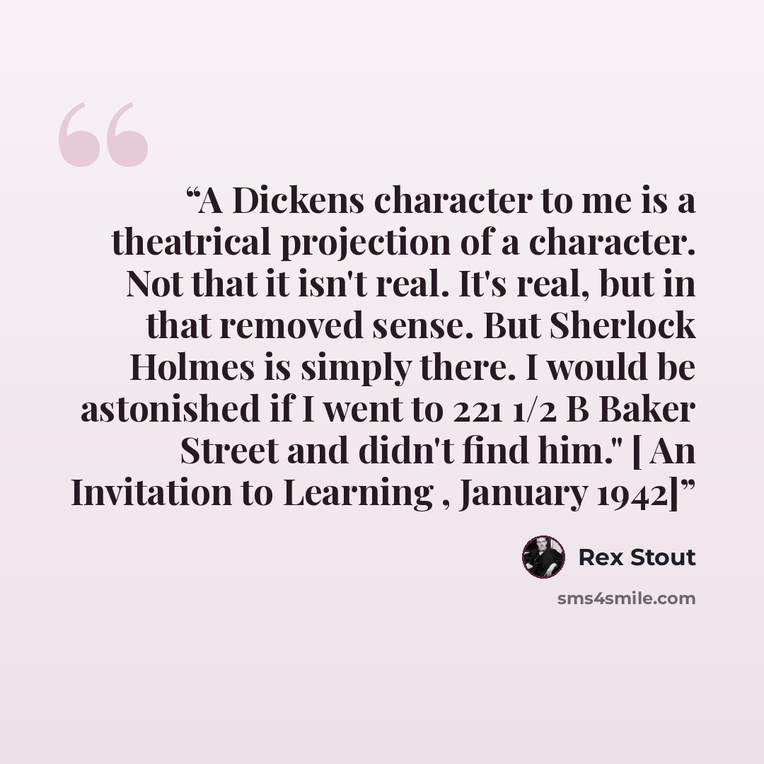 “A Dickens character to me is a theatrical projection of a character. Not that it isn't real. It's real, but in that removed sense. But Sherlock Holmes is simply there. I would be astonished if I went to 221 1/2 B Baker Street and didn't find him." [ An Invitation to Learning , January 1942]” quote by Rex Stout