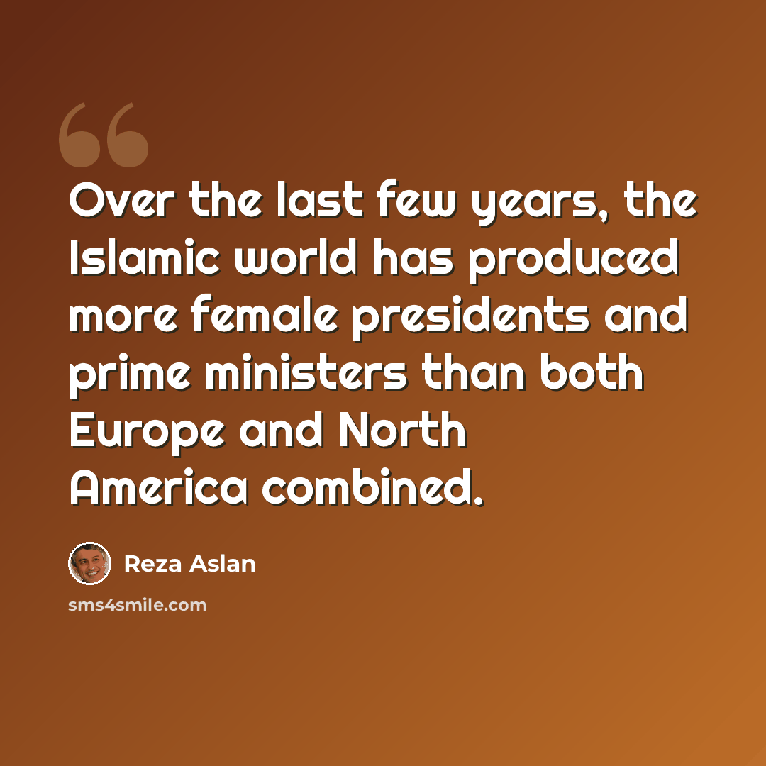 “Over the last few years, the Islamic world has produced more female presidents and prime ministers than both Europe and North America combined.” quote by Reza Aslan