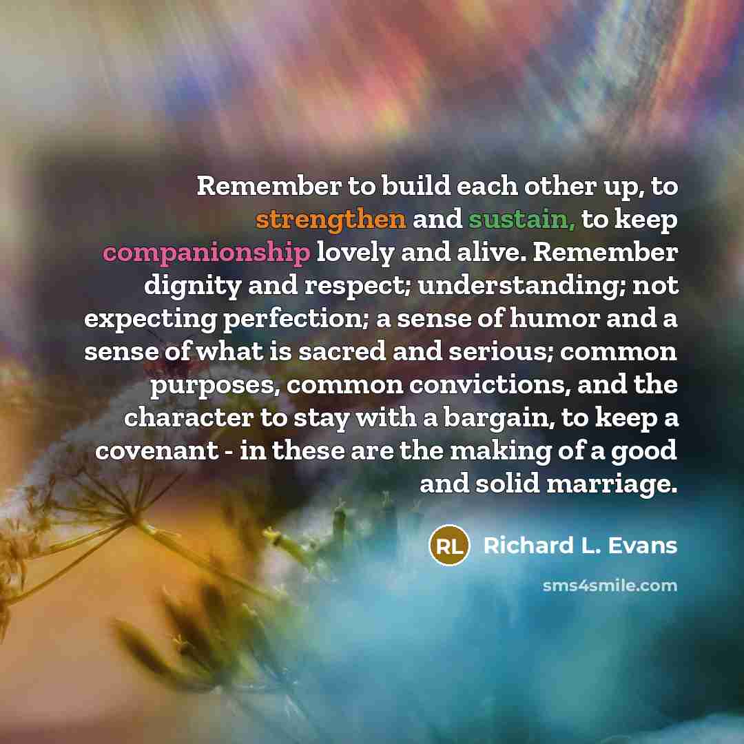 “Remember to build each other up, to strengthen and sustain, to keep companionship lovely and alive. Remember dignity and respect; understanding; not expecting perfection; a sense of humor and a sense of what is sacred and serious; common purposes, common convictions, and the character to stay with…” quote by Richard L. Evans