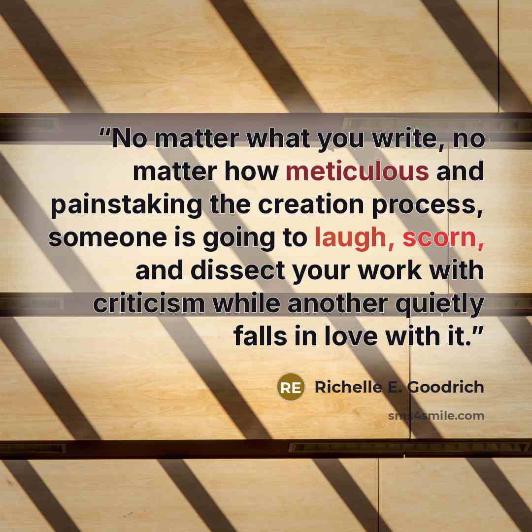 “No matter what you write, no matter how meticulous and painstaking the creation process, someone is going to laugh, scorn, and dissect your work with criticism while another quietly falls in love with it.” quote by Richelle E. Goodrich