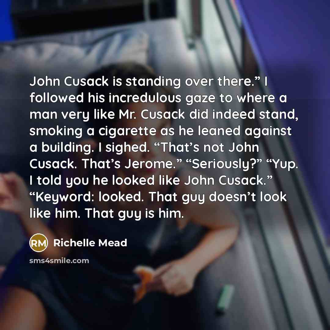 “John Cusack is standing over there.” I followed his incredulous gaze to where a man very like Mr. Cusack did indeed stand, smoking a cigarette as he leaned against a building. I sighed. “That’s not John Cusack. That’s Jerome.” “Seriously?” “Yup. I told you he looked like John Cusack.” “Keyword…” quote by Richelle Mead