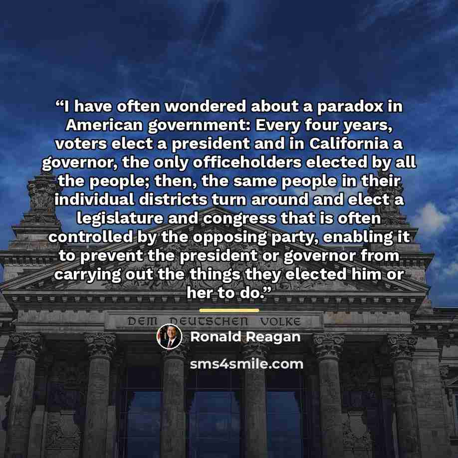 “I have often wondered about a paradox in American government: Every four years, voters elect a president and in California a governor, the only officeholders elected by all the people; then, the same people in their individual districts turn around and elect a legislature and congress that is…” quote by Ronald Reagan