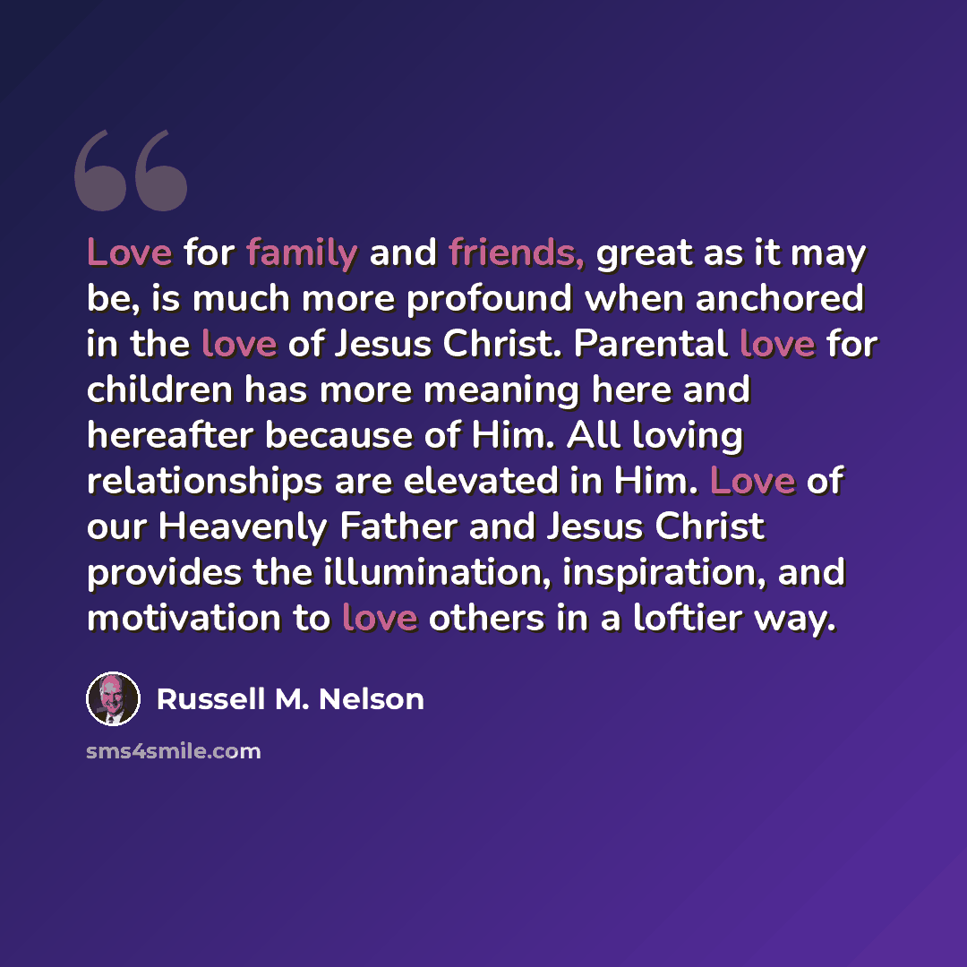 “Love for family and friends, great as it may be, is much more profound when anchored in the love of Jesus Christ. Parental love for children has more meaning here and hereafter because of Him. All loving relationships are elevated in Him. Love of our Heavenly Father and Jesus Christ provides the…” quote by Russell M. Nelson