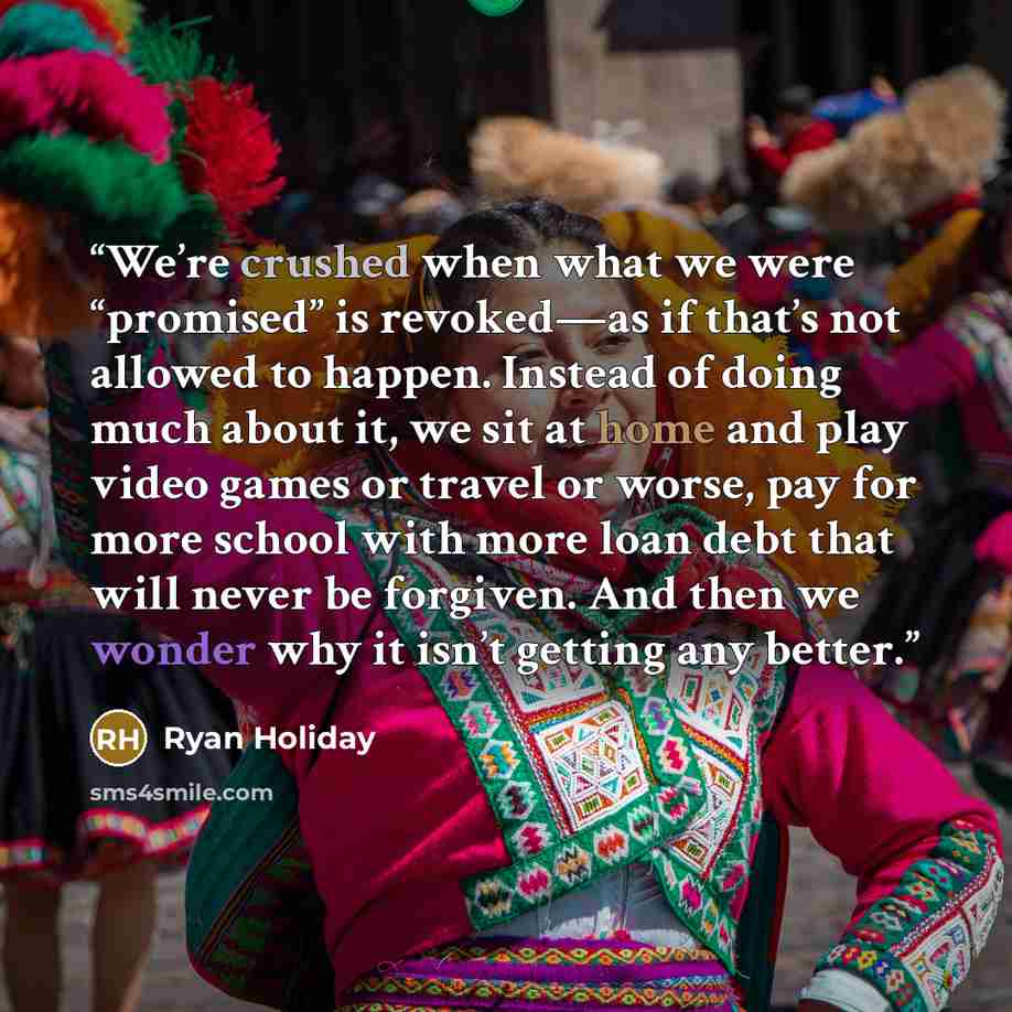 “We’re crushed when what we were “promised” is revoked—as if that’s not allowed to happen. Instead of doing much about it, we sit at home and play video games or travel or worse, pay for more school with more loan debt that will never be forgiven. And then we wonder why it isn’t getting any better.” quote by Ryan Holiday