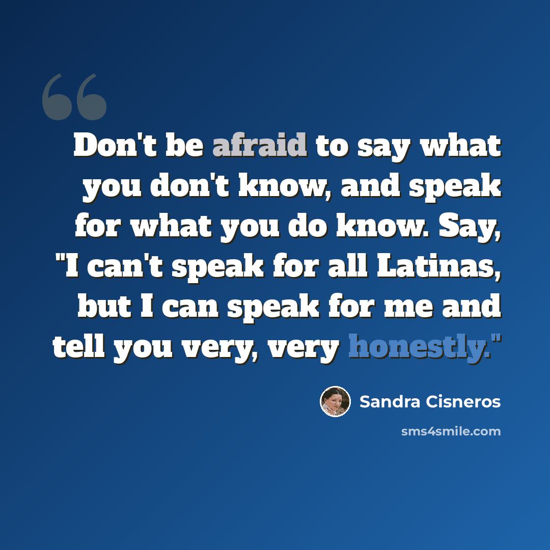 “Don't be afraid to say what you don't know, and speak for what you do know. Say, "I can't speak for all Latinas, but I can speak for me and tell you very, very honestly."” quote by Sandra Cisneros