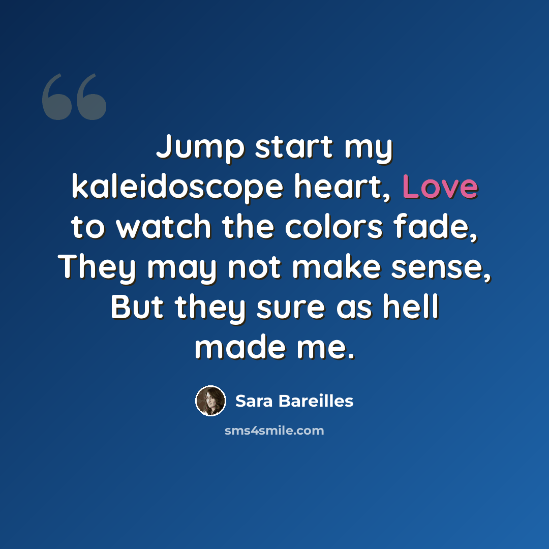 “Jump start my kaleidoscope heart, Love to watch the colors fade, They may not make sense, But they sure as hell made me.” quote by Sara Bareilles