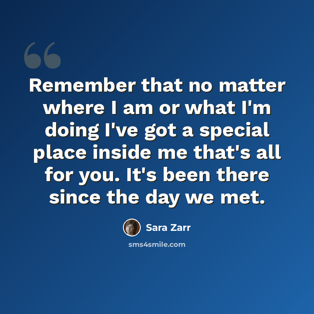 “Remember that no matter where I am or what I'm doing I've got a special place inside me that's all for you. It's been there since the day we met.” quote by Sara Zarr