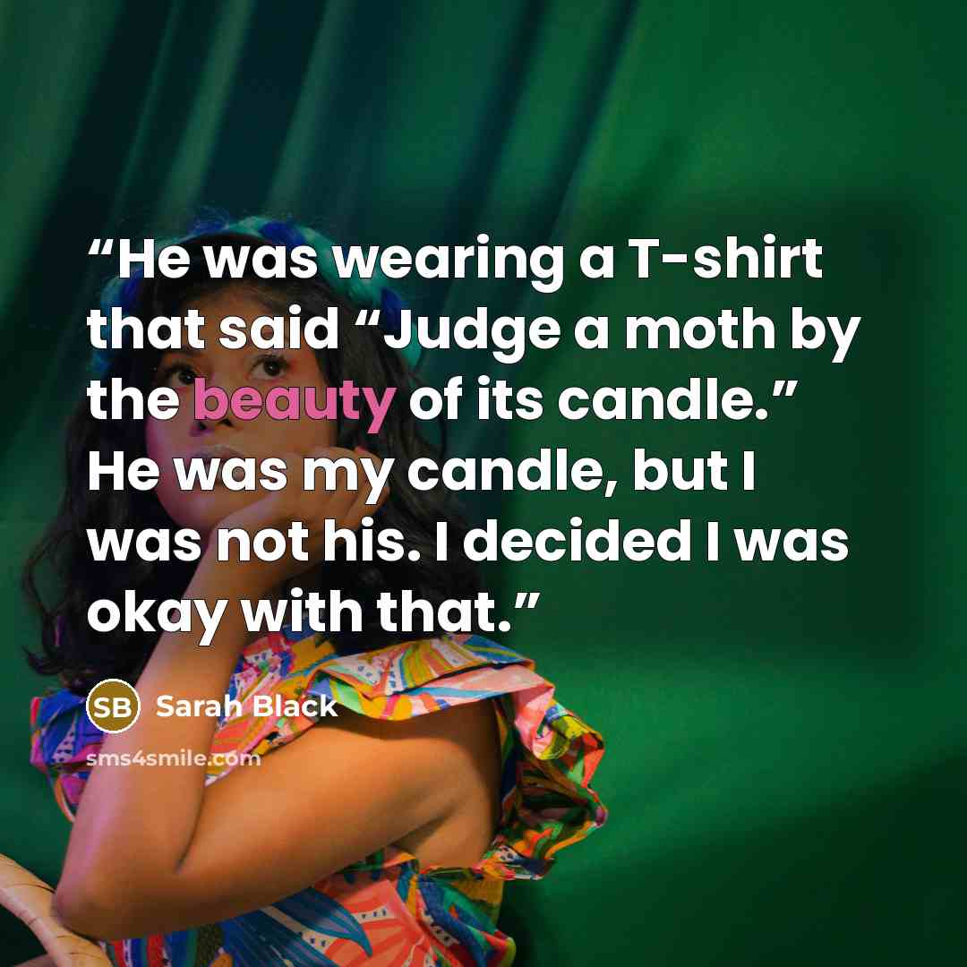 “He was wearing a T-shirt that said “Judge a moth by the beauty of its candle.” He was my candle, but I was not his. I decided I was okay with that.” quote by Sarah Black