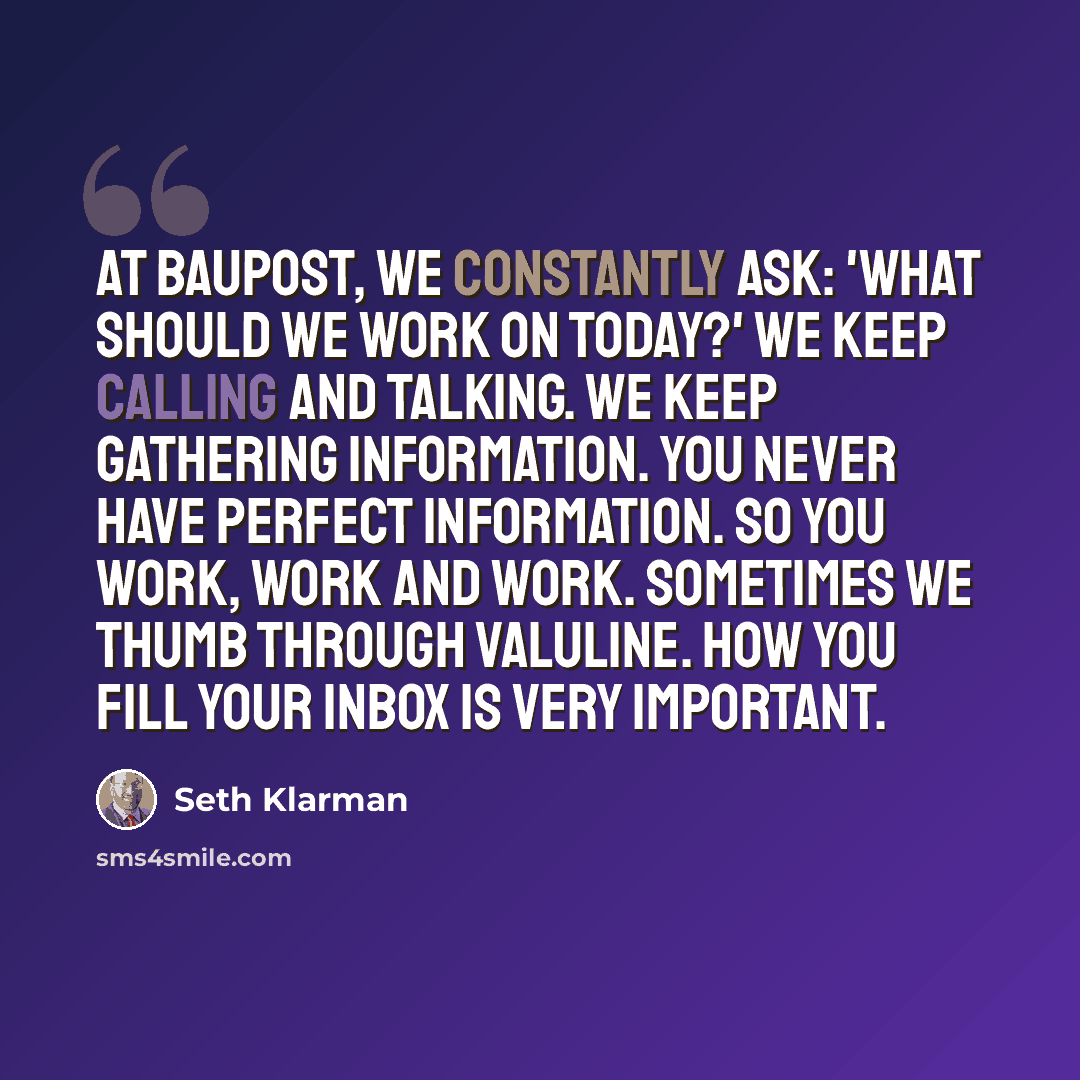 “At Baupost, we constantly ask: 'What should we work on today?' We keep calling and talking. We keep gathering information. You never have perfect information. So you work, work and work. Sometimes we thumb through ValuLine. How you fill your inbox is very important.” quote by Seth Klarman