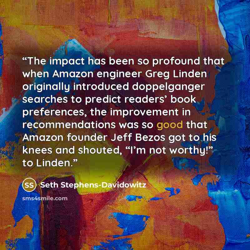 “The impact has been so profound that when Amazon engineer Greg Linden originally introduced doppelganger searches to predict readers’ book preferences, the improvement in recommendations was so good that Amazon founder Jeff Bezos got to his knees and shouted, “I’m not worthy!” to Linden.” quote by Seth Stephens-Davidowitz