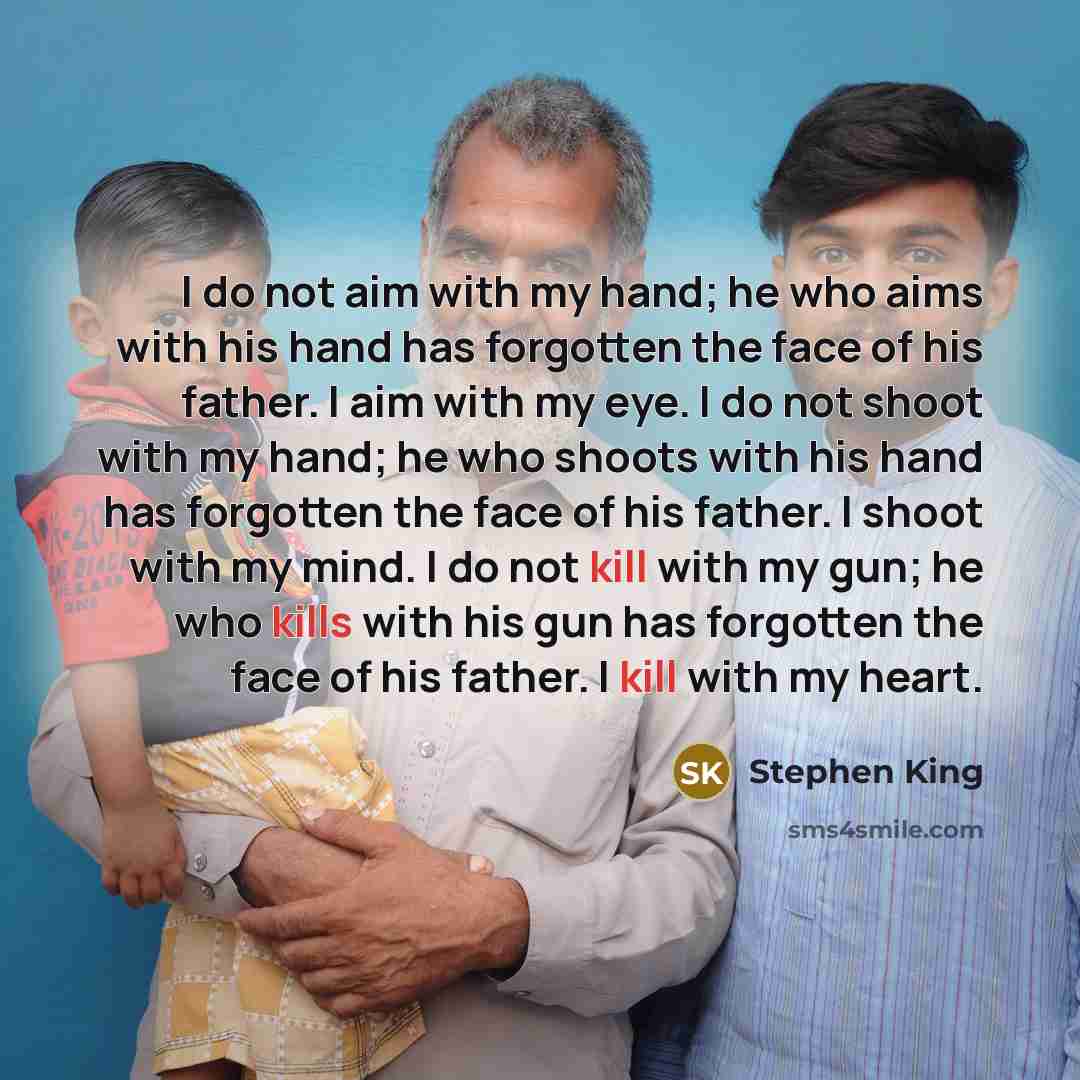 “I do not aim with my hand; he who aims with his hand has forgotten the face of his father. I aim with my eye. I do not shoot with my hand; he who shoots with his hand has forgotten the face of his father. I shoot with my mind. I do not kill with my gun; he who kills with his gun has forgotten the…” quote by Stephen King