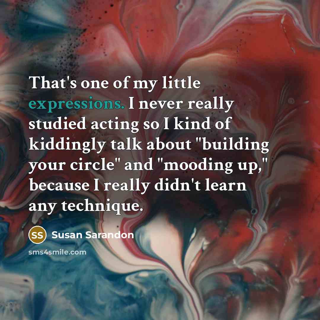 “That's one of my little expressions. I never really studied acting so I kind of kiddingly talk about "building your circle" and "mooding up," because I really didn't learn any technique.” quote by Susan Sarandon