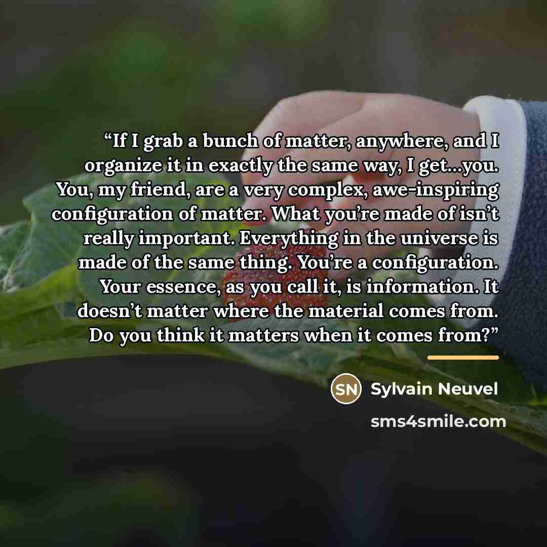 “If I grab a bunch of matter, anywhere, and I organize it in exactly the same way, I get…you. You, my friend, are a very complex, awe-inspiring configuration of matter. What you’re made of isn’t really important. Everything in the universe is made of the same thing. You’re a configuration. Your…” quote by Sylvain Neuvel