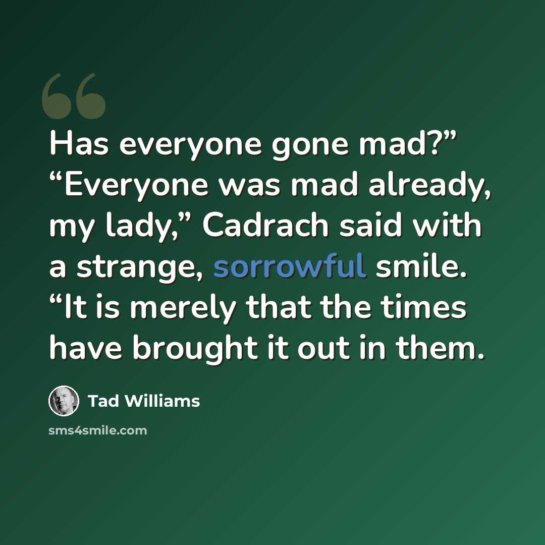 “Has everyone gone mad?” “Everyone was mad already, my lady,” Cadrach said with a strange, sorrowful smile. “It is merely that the times have brought it out in them.” quote by Tad Williams
